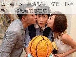 亿同看 gtv，高清影视、综艺、体育、新闻，你想看的都在这里