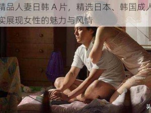 无码精品人妻日韩 A 片，精选日本、韩国成人影片，真实展现女性的魅力与风情