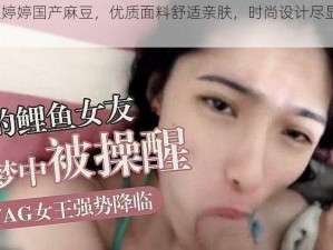 91 久久婷婷国产麻豆，优质面料舒适亲肤，时尚设计尽显优雅气质