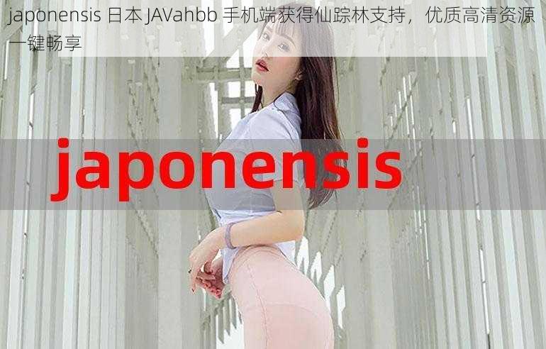 japonensis 日本 JAVahbb 手机端获得仙踪林支持，优质高清资源一键畅享