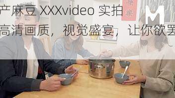 国产麻豆 XXXvideo 实拍，高清画质，视觉盛宴，让你欲罢不能