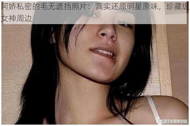 阿娇私密的毛无遮挡照片：真实还原明星原味，珍藏级女神周边