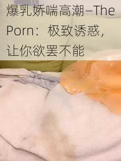 爆乳娇喘高潮—ThePorn：极致诱惑，让你欲罢不能