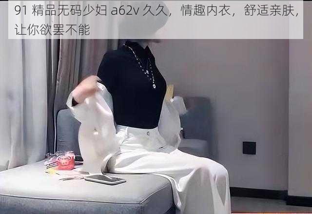 91 精品无码少妇 a62v 久久，情趣内衣，舒适亲肤，让你欲罢不能